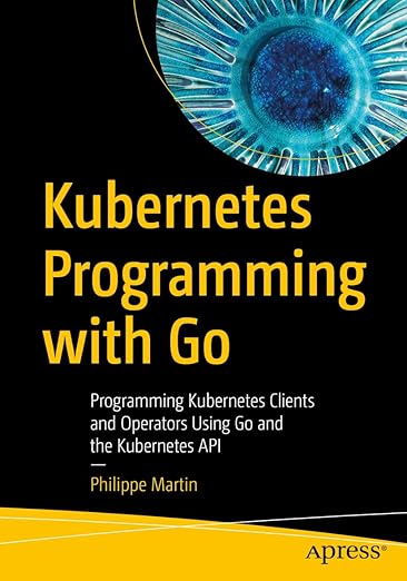 Kubernetes Programming with Go: Programming Kubernetes Clients and Operators Using Go and the Kubernetes API - Philippe Martin